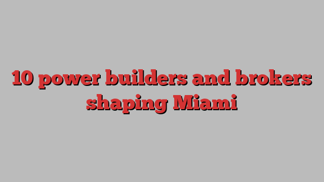 10 power builders and brokers shaping Miami 